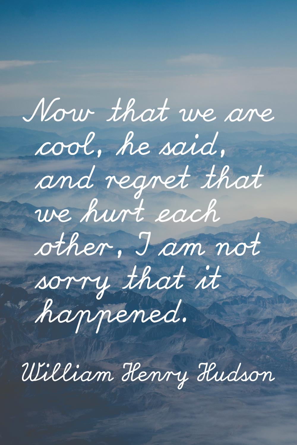 Now that we are cool, he said, and regret that we hurt each other, I am not sorry that it happened.