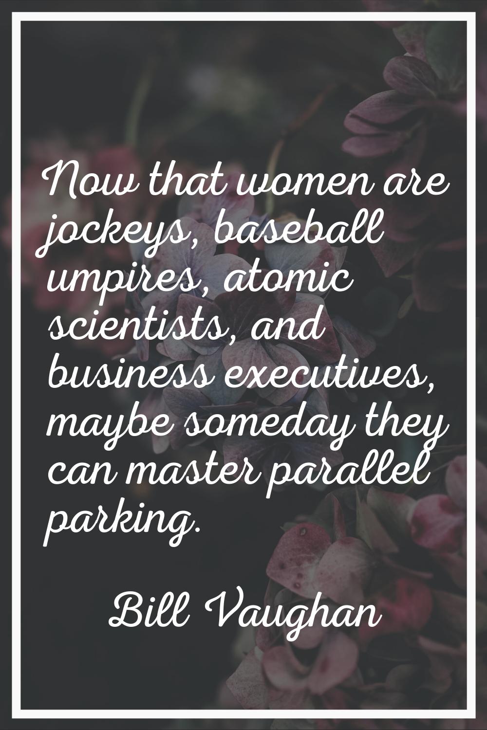 Now that women are jockeys, baseball umpires, atomic scientists, and business executives, maybe som