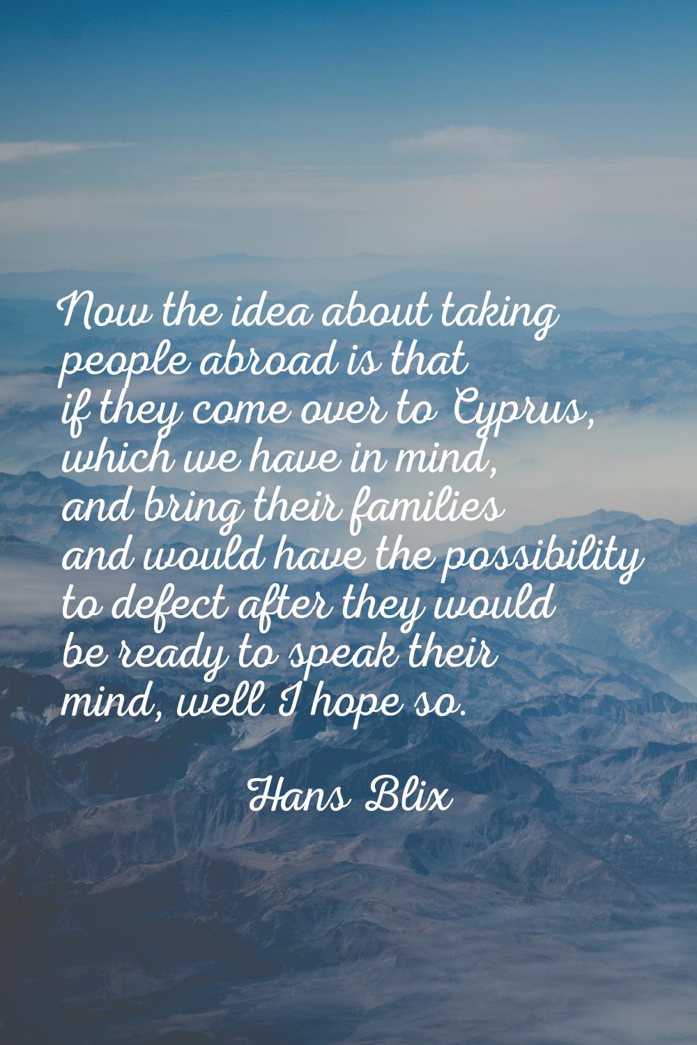 Now the idea about taking people abroad is that if they come over to Cyprus, which we have in mind,