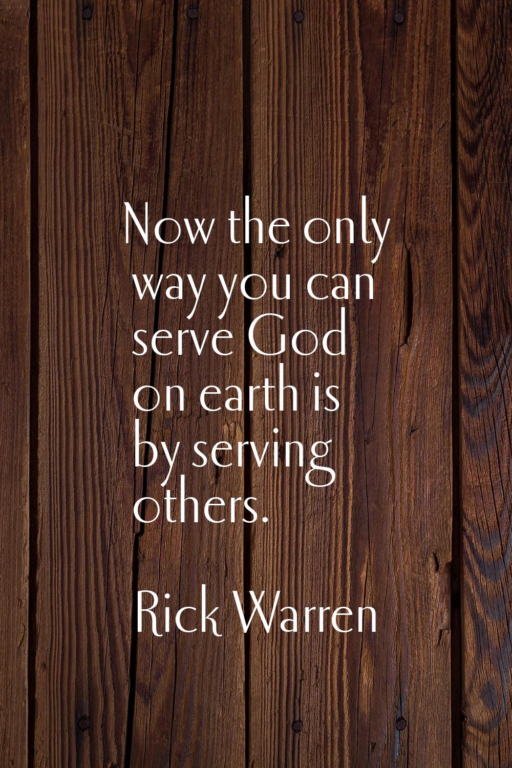 Now the only way you can serve God on earth is by serving others.