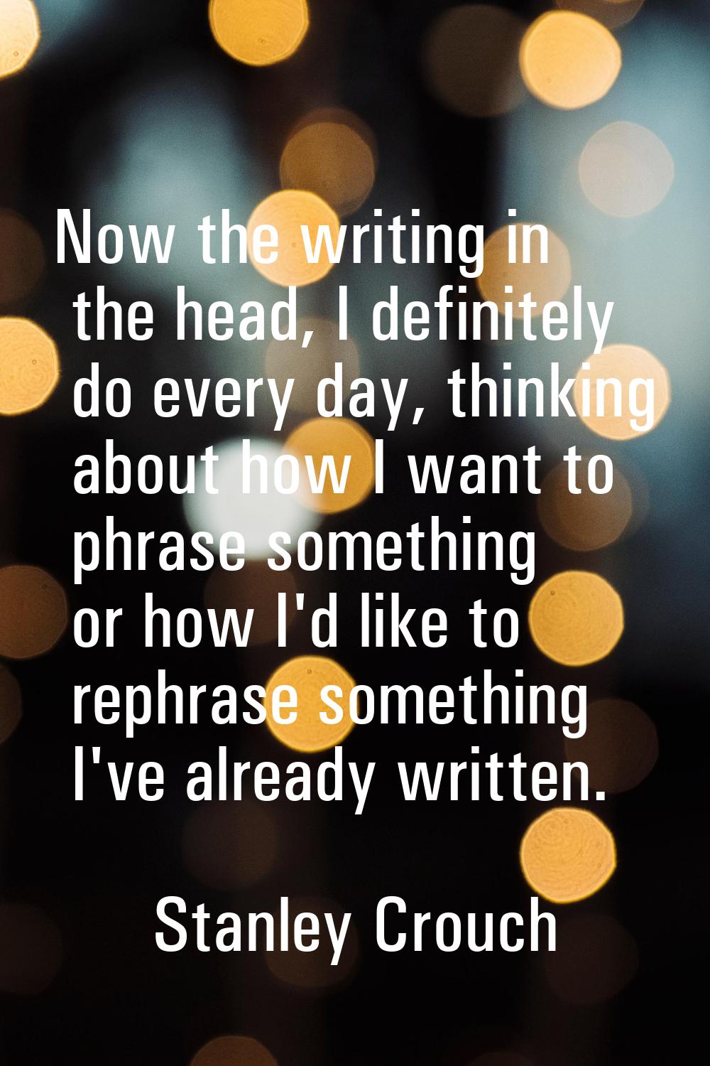 Now the writing in the head, I definitely do every day, thinking about how I want to phrase somethi