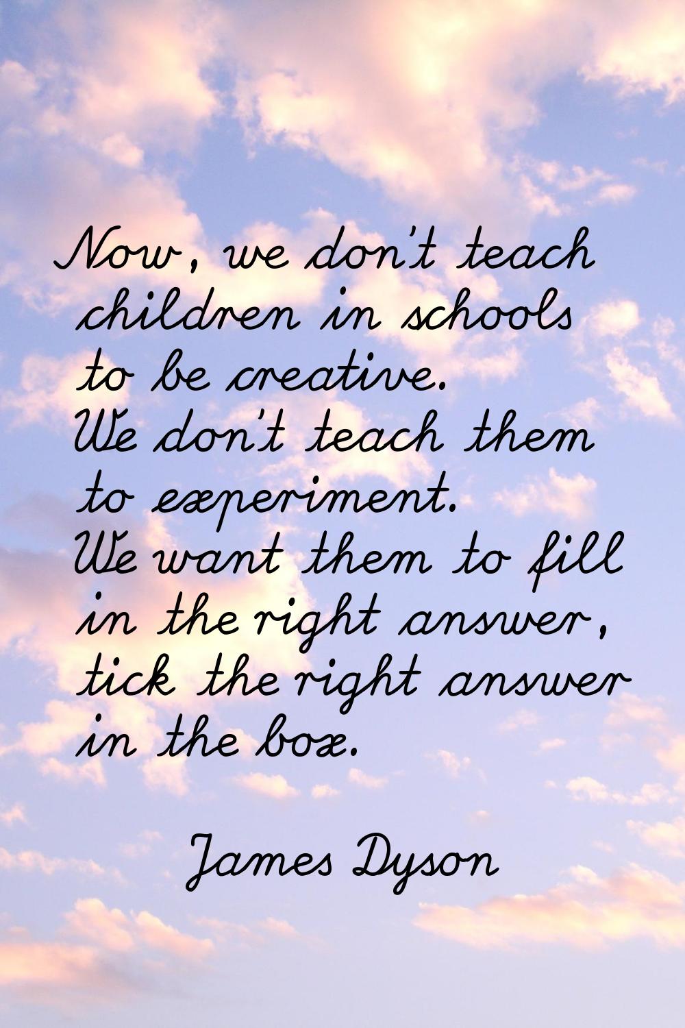 Now, we don't teach children in schools to be creative. We don't teach them to experiment. We want 