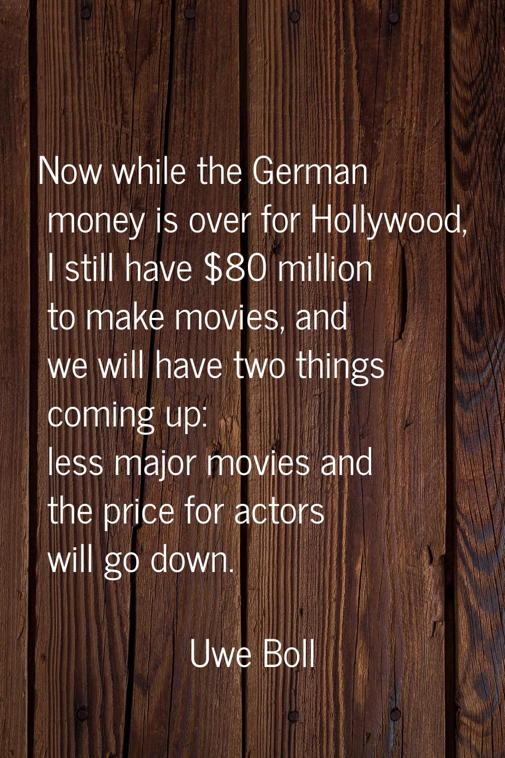 Now while the German money is over for Hollywood, I still have $80 million to make movies, and we w