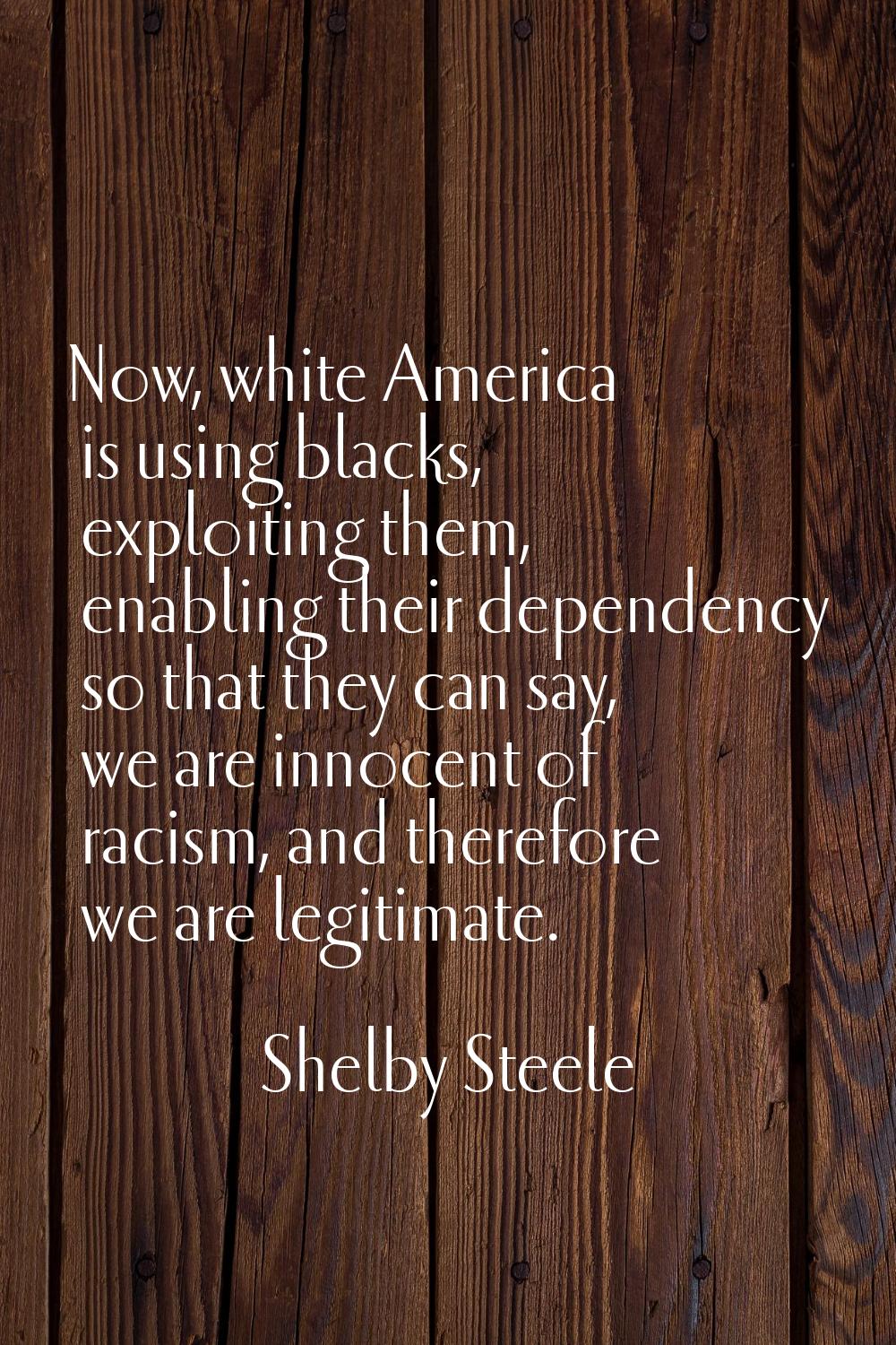 Now, white America is using blacks, exploiting them, enabling their dependency so that they can say