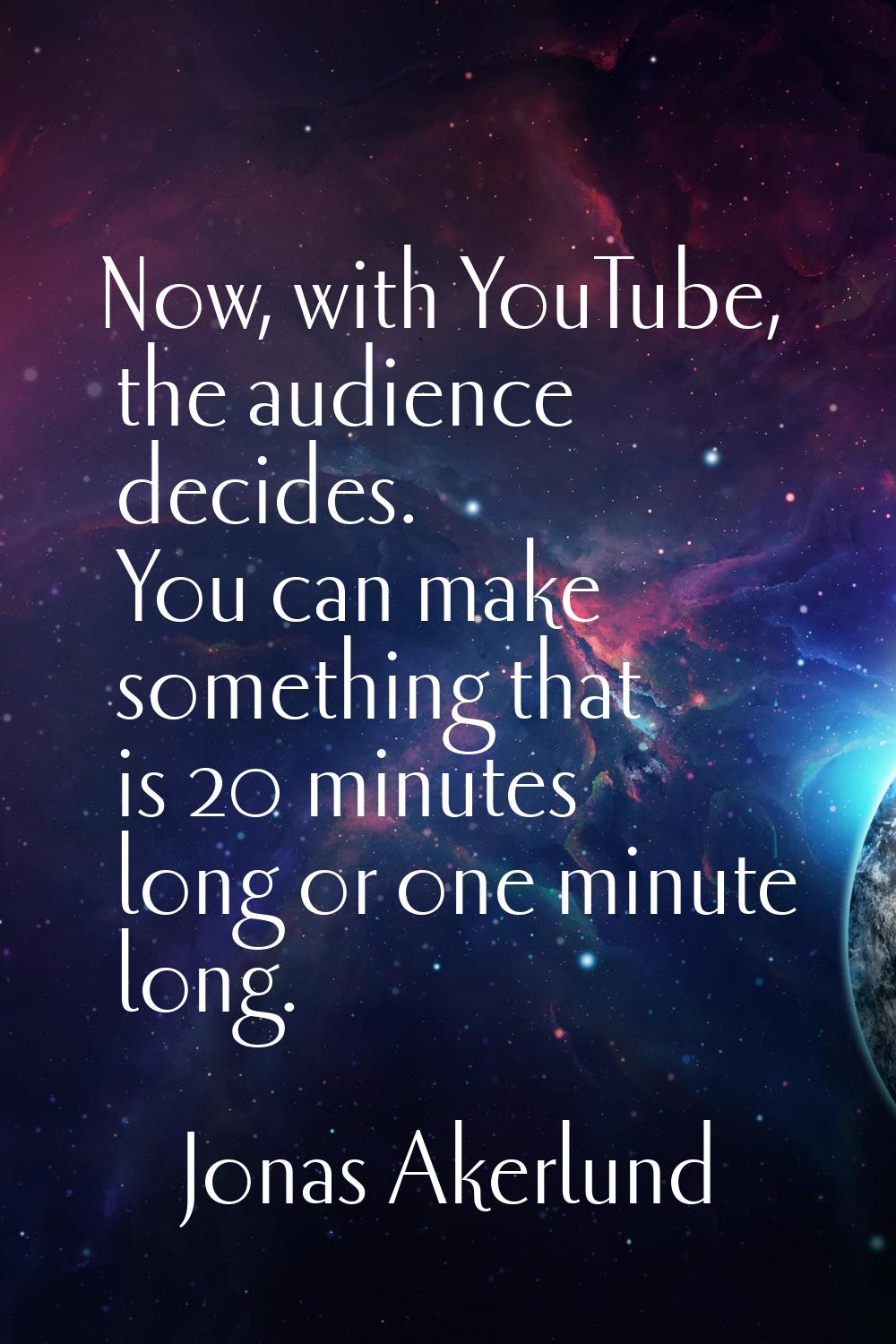 Now, with YouTube, the audience decides. You can make something that is 20 minutes long or one minu