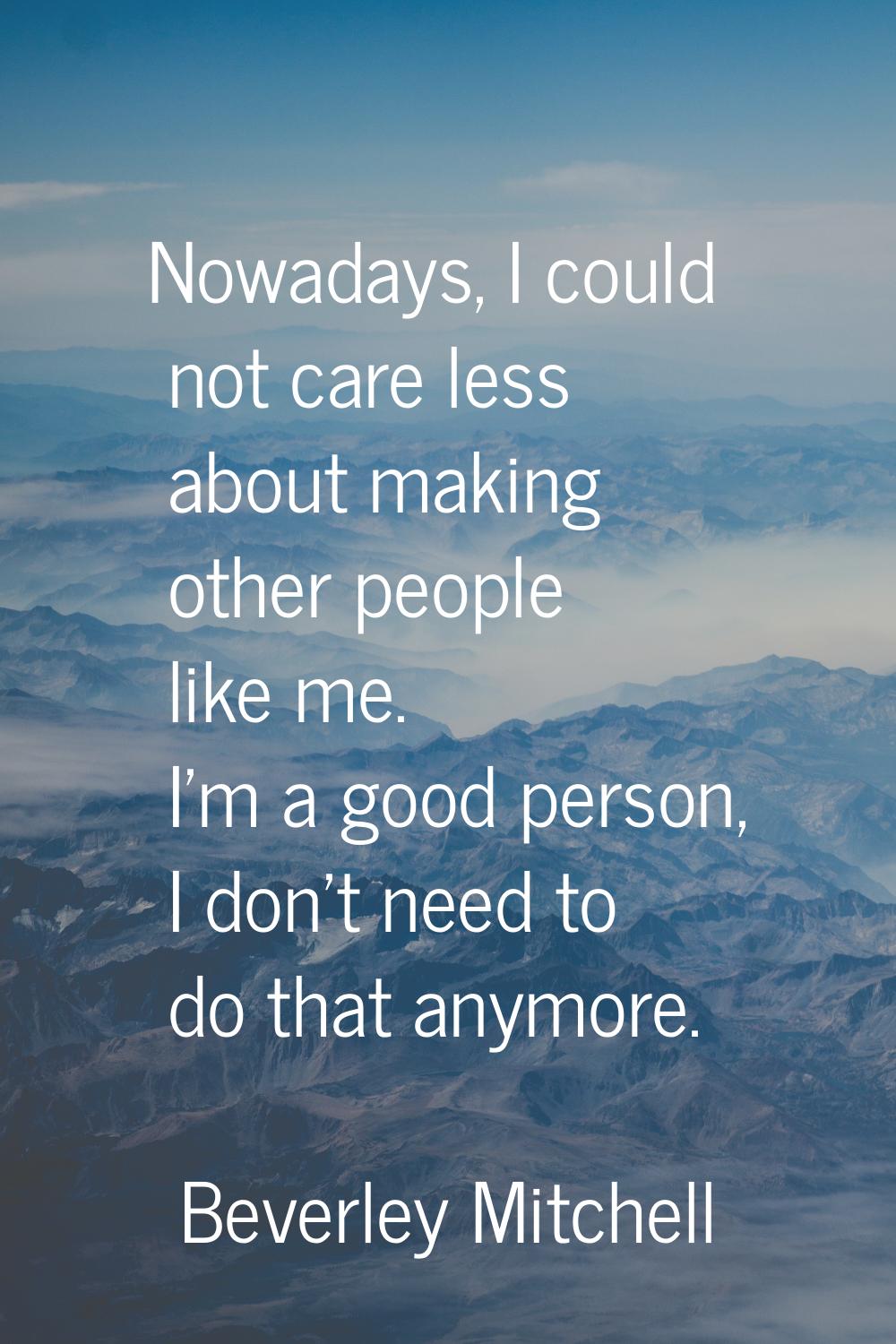 Nowadays, I could not care less about making other people like me. I'm a good person, I don't need 