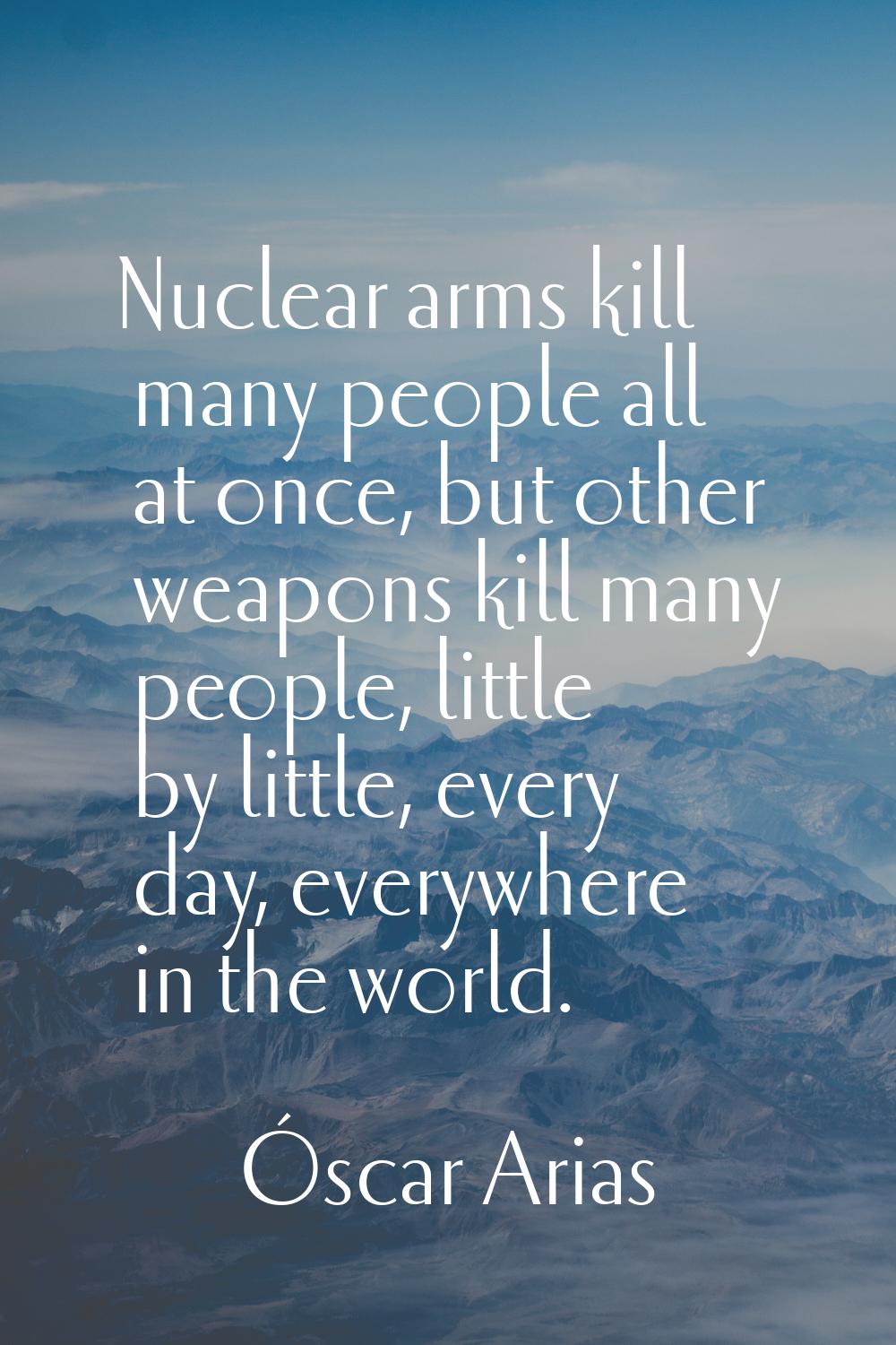 Nuclear arms kill many people all at once, but other weapons kill many people, little by little, ev