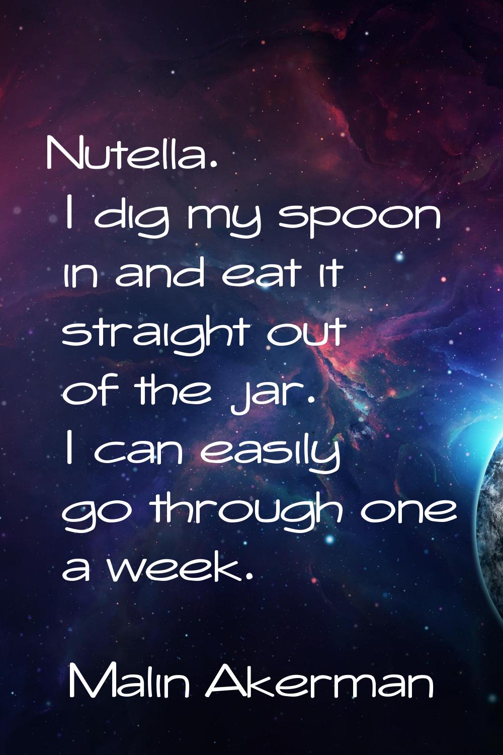 Nutella. I dig my spoon in and eat it straight out of the jar. I can easily go through one a week.