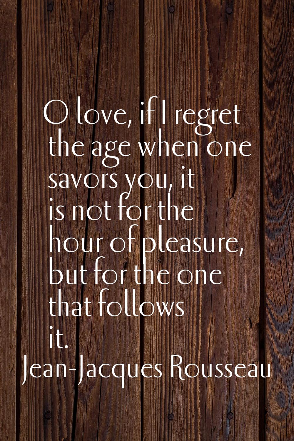 O love, if I regret the age when one savors you, it is not for the hour of pleasure, but for the on