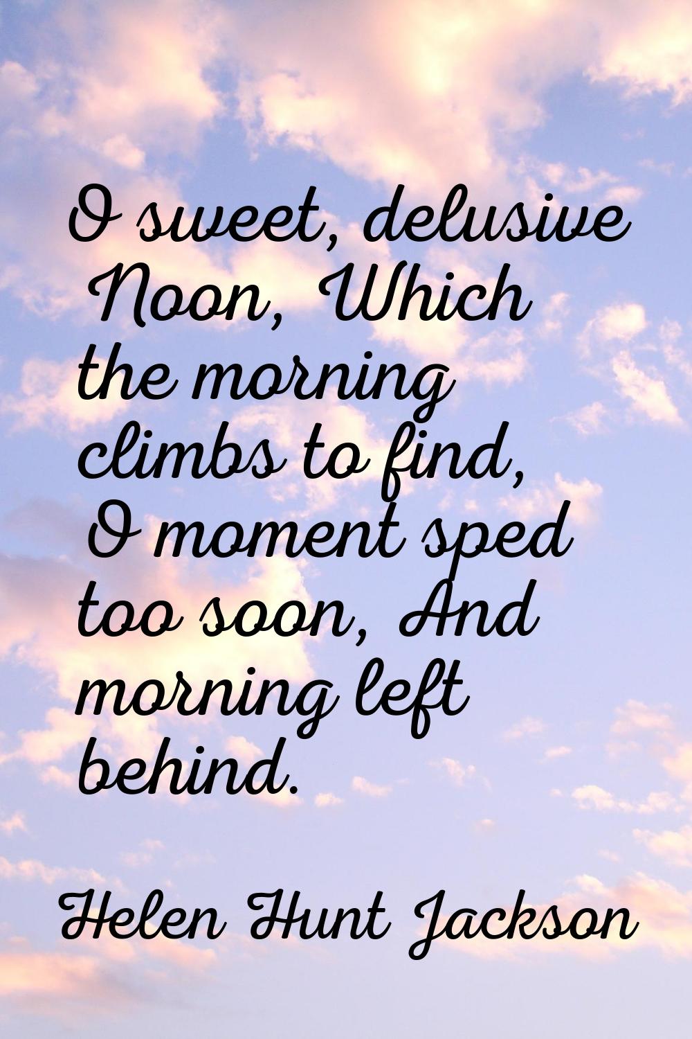 O sweet, delusive Noon, Which the morning climbs to find, O moment sped too soon, And morning left 