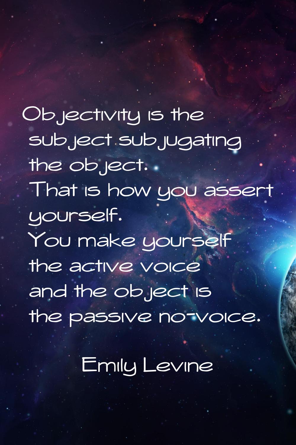 Objectivity is the subject subjugating the object. That is how you assert yourself. You make yourse
