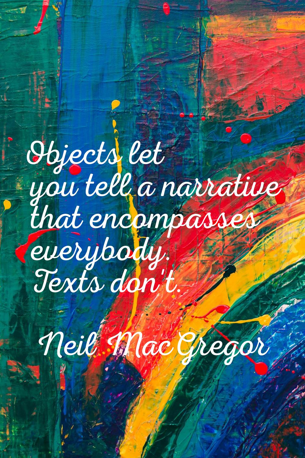 Objects let you tell a narrative that encompasses everybody. Texts don't.