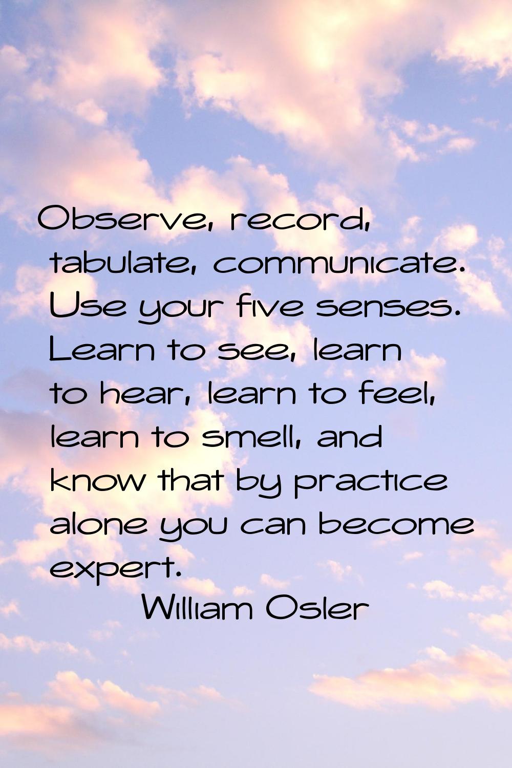 Observe, record, tabulate, communicate. Use your five senses. Learn to see, learn to hear, learn to
