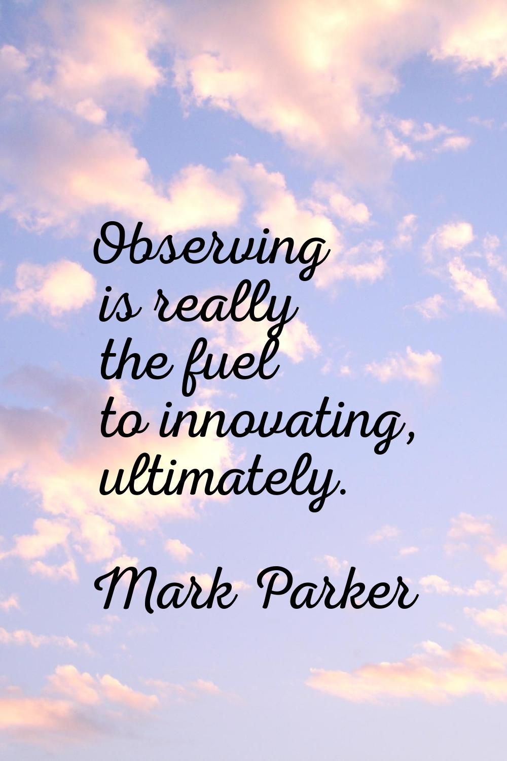 Observing is really the fuel to innovating, ultimately.