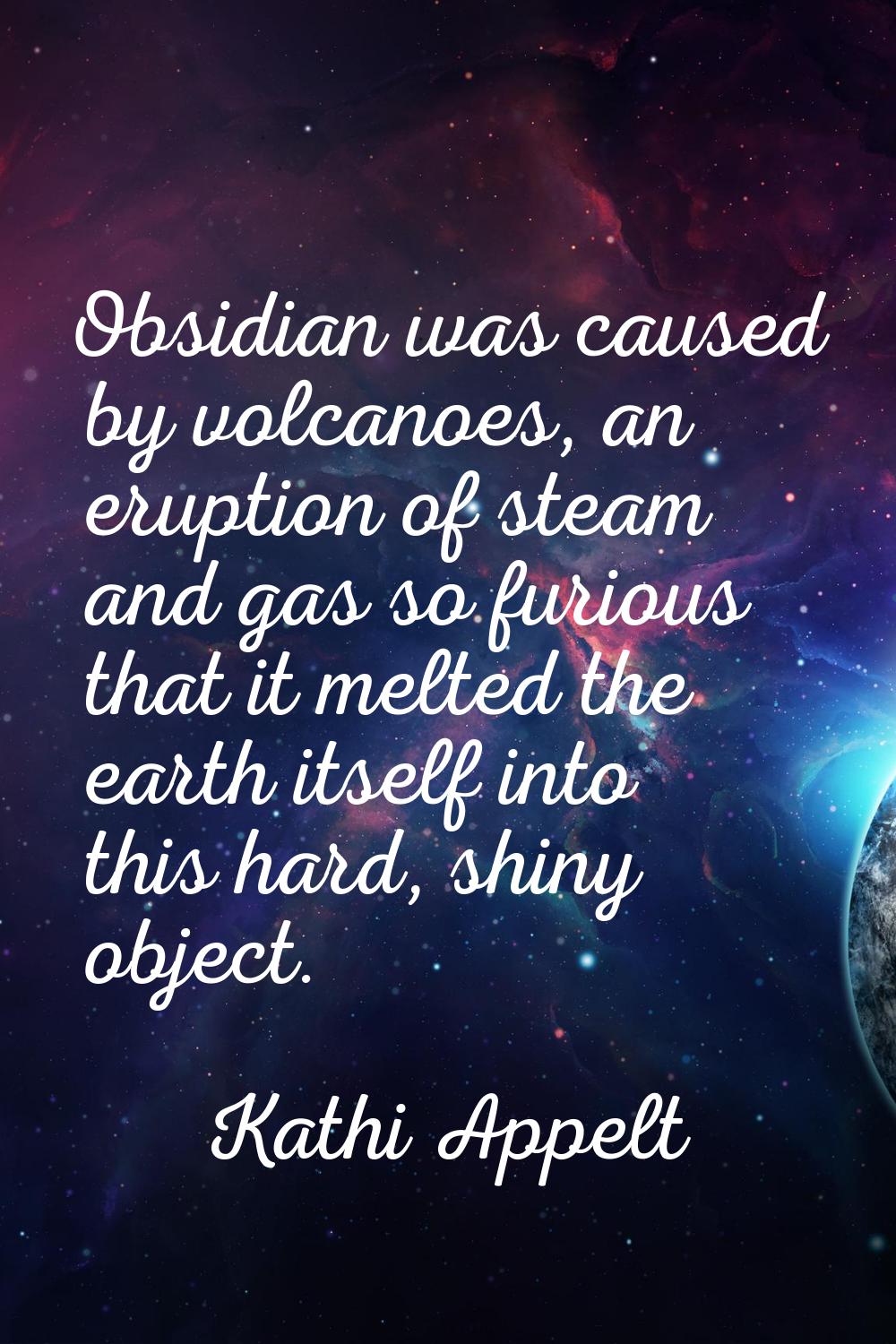 Obsidian was caused by volcanoes, an eruption of steam and gas so furious that it melted the earth 