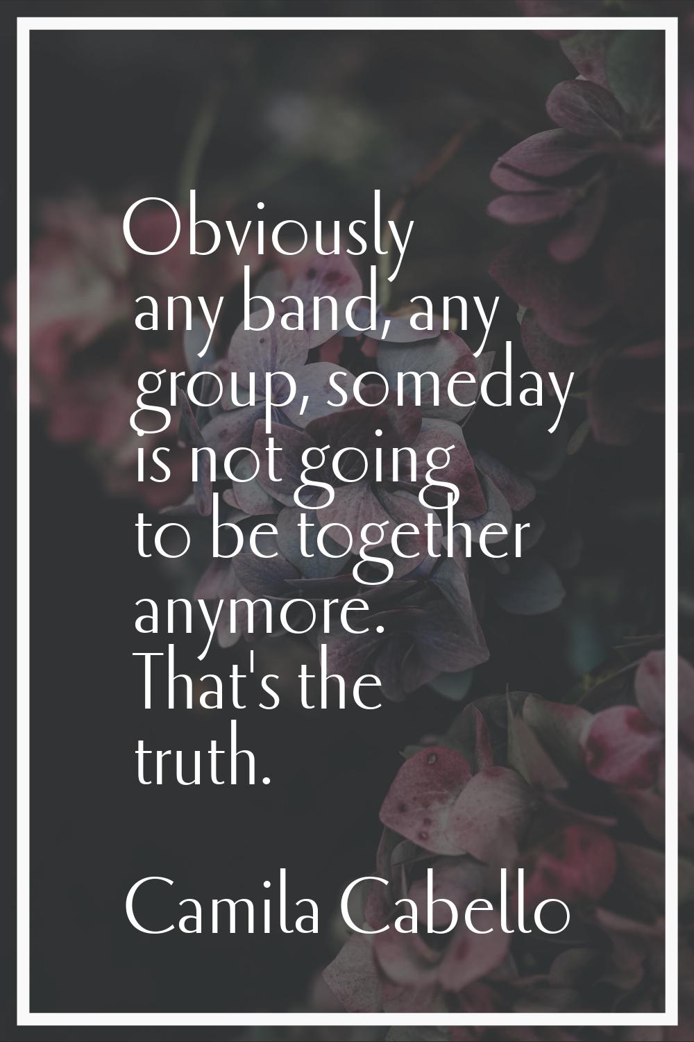 Obviously any band, any group, someday is not going to be together anymore. That's the truth.