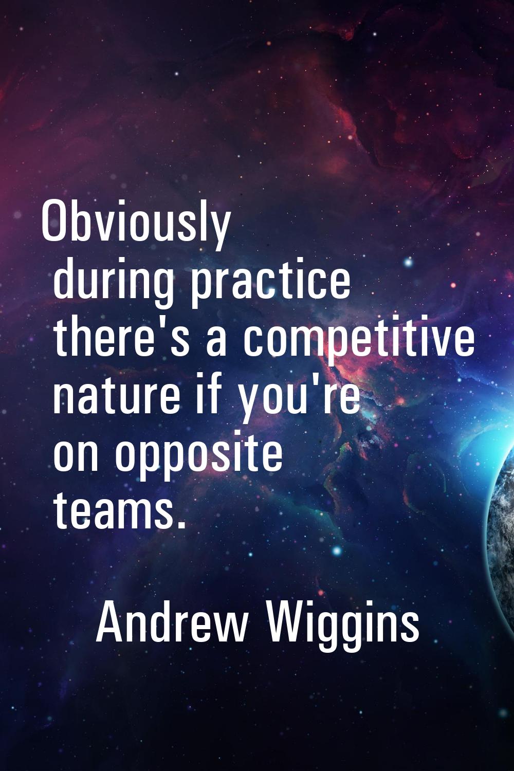 Obviously during practice there's a competitive nature if you're on opposite teams.