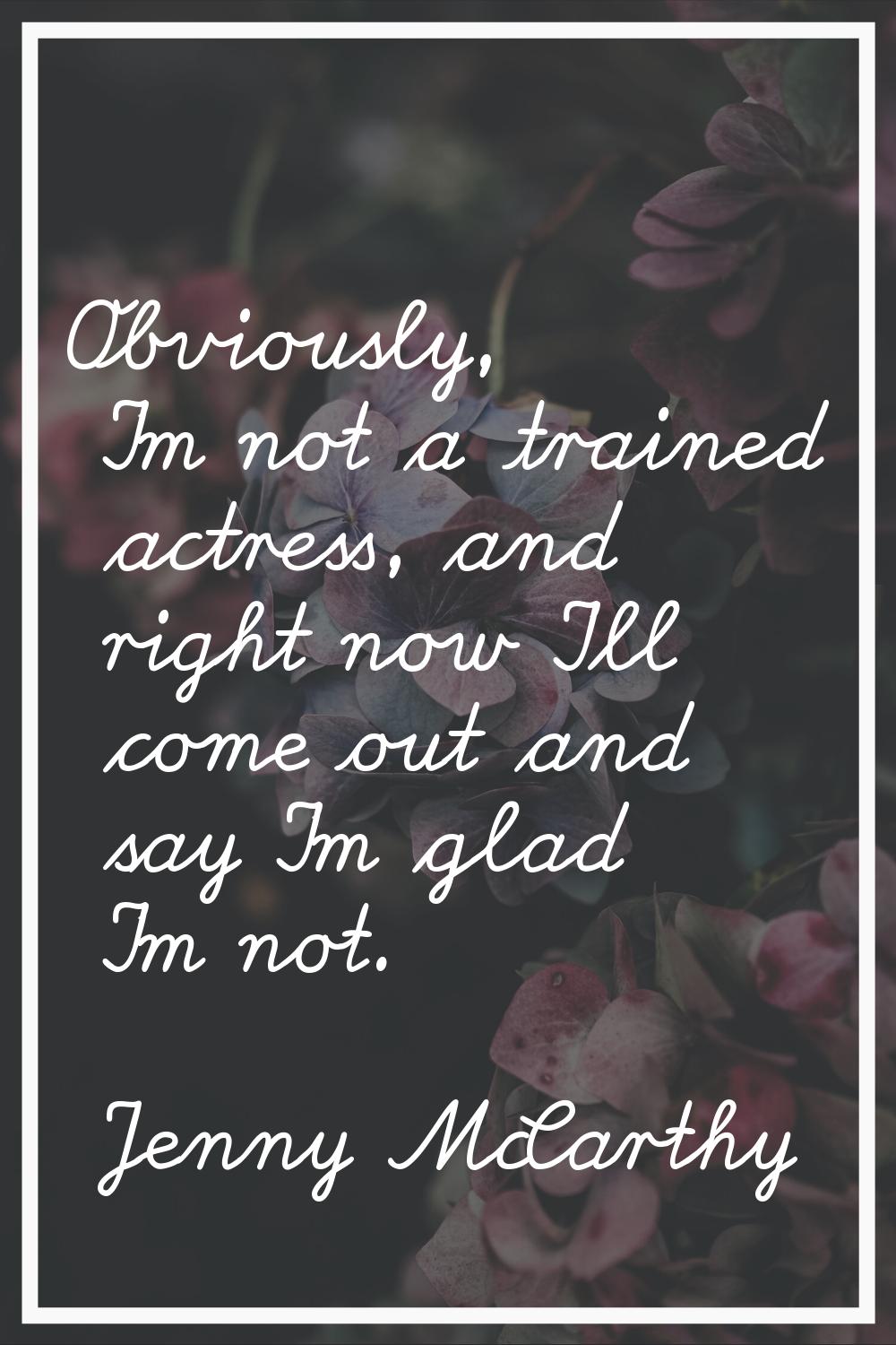 Obviously, I'm not a trained actress, and right now I'll come out and say I'm glad I'm not.
