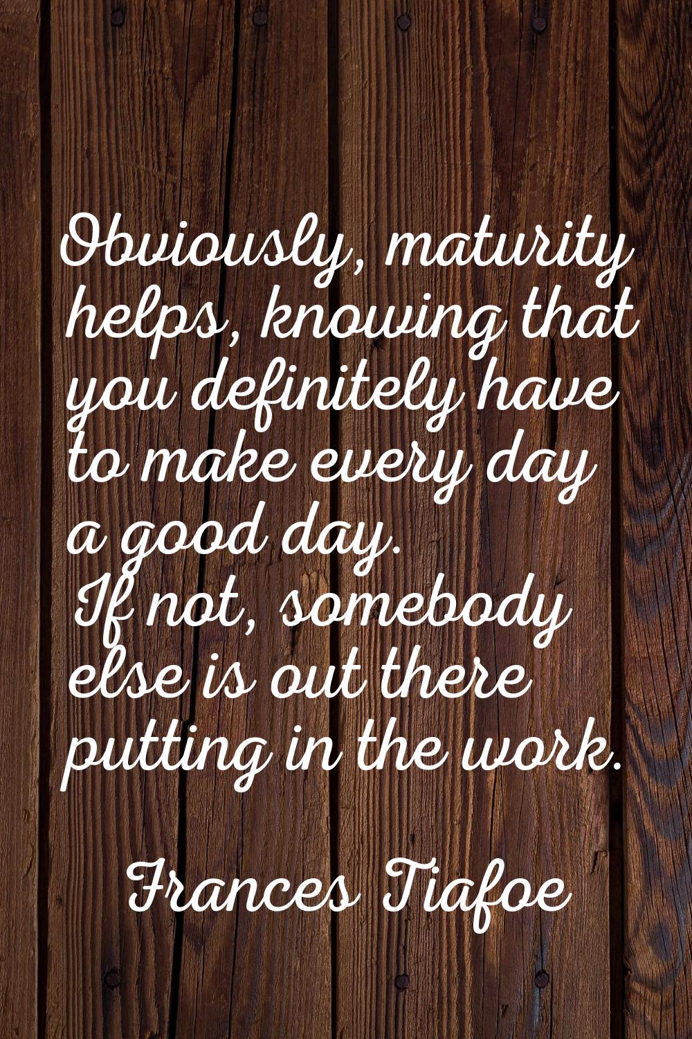 Obviously, maturity helps, knowing that you definitely have to make every day a good day. If not, s