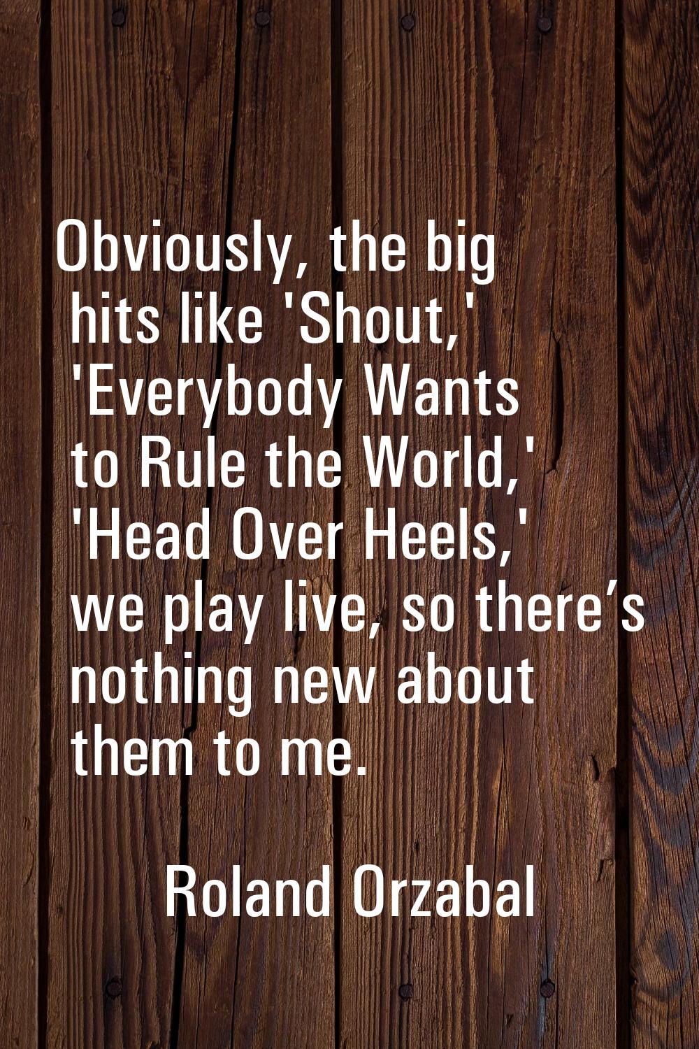 Obviously, the big hits like 'Shout,' 'Everybody Wants to Rule the World,' 'Head Over Heels,' we pl