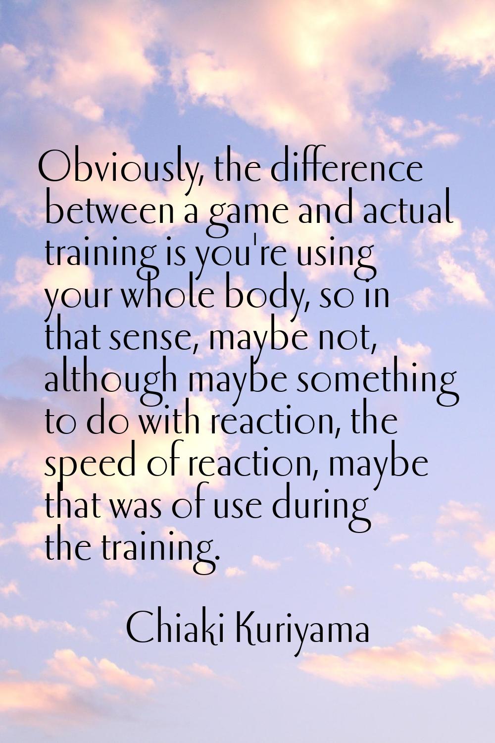 Obviously, the difference between a game and actual training is you're using your whole body, so in