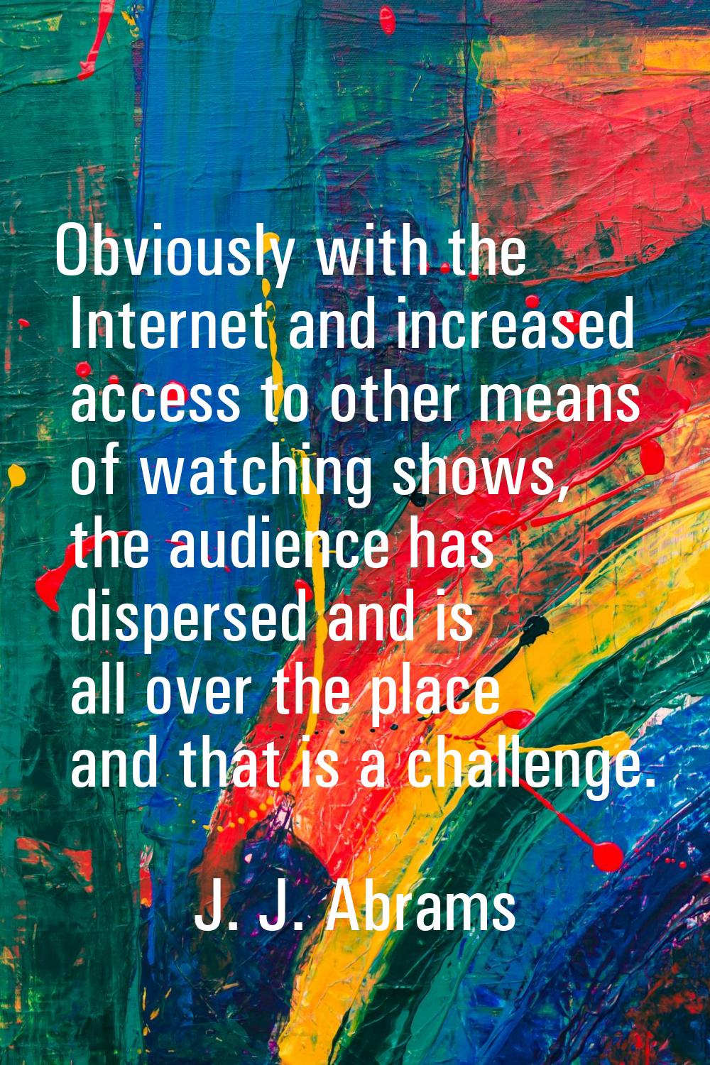 Obviously with the Internet and increased access to other means of watching shows, the audience has