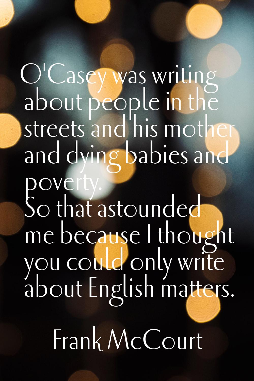O'Casey was writing about people in the streets and his mother and dying babies and poverty. So tha