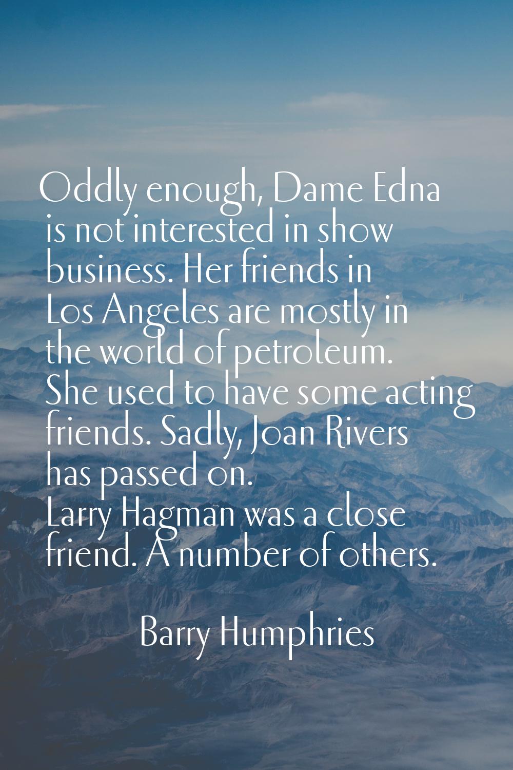 Oddly enough, Dame Edna is not interested in show business. Her friends in Los Angeles are mostly i