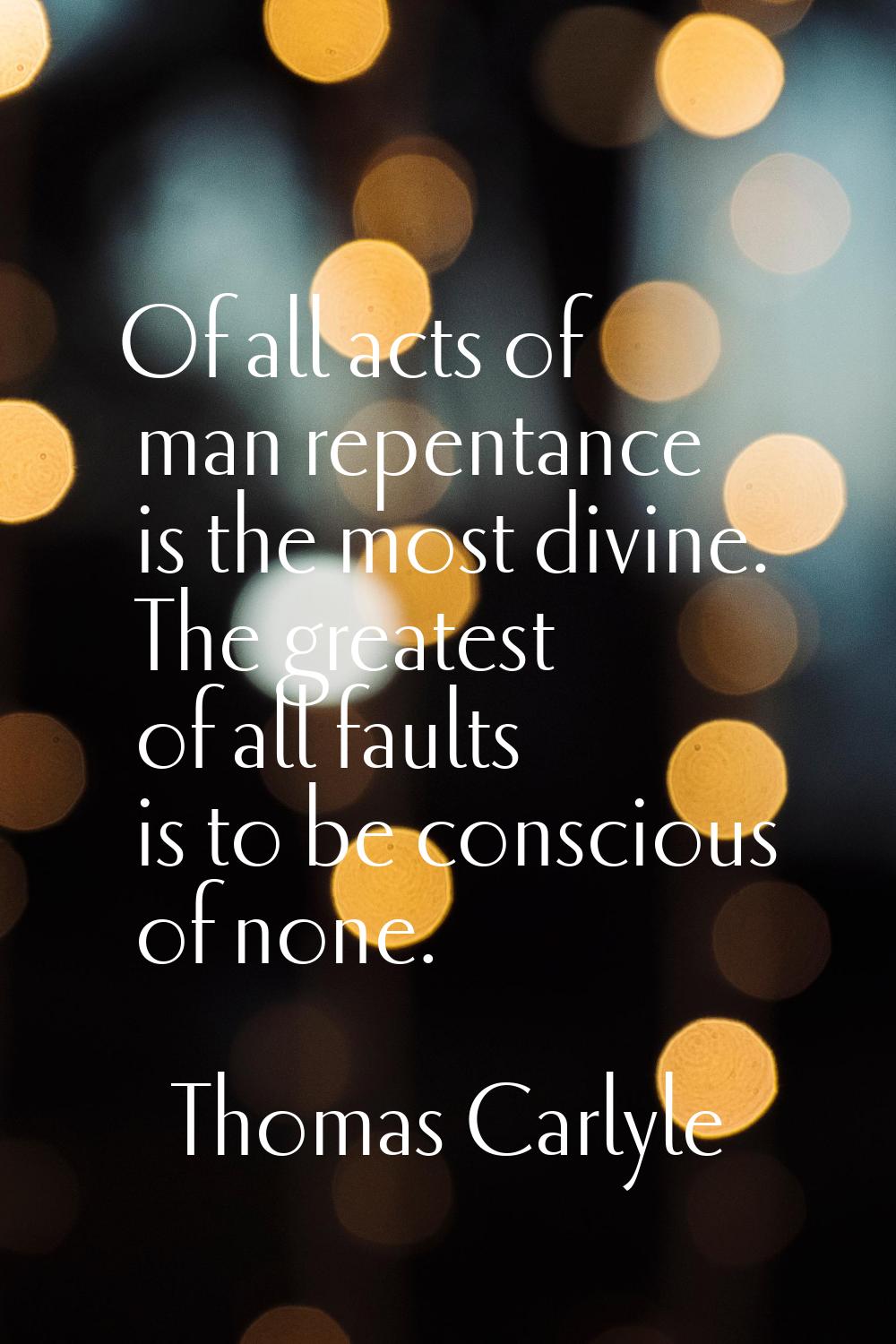 Of all acts of man repentance is the most divine. The greatest of all faults is to be conscious of 