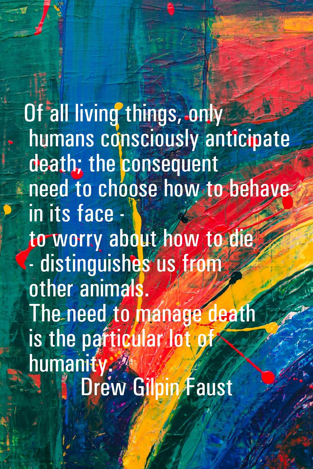 Of all living things, only humans consciously anticipate death; the consequent need to choose how t