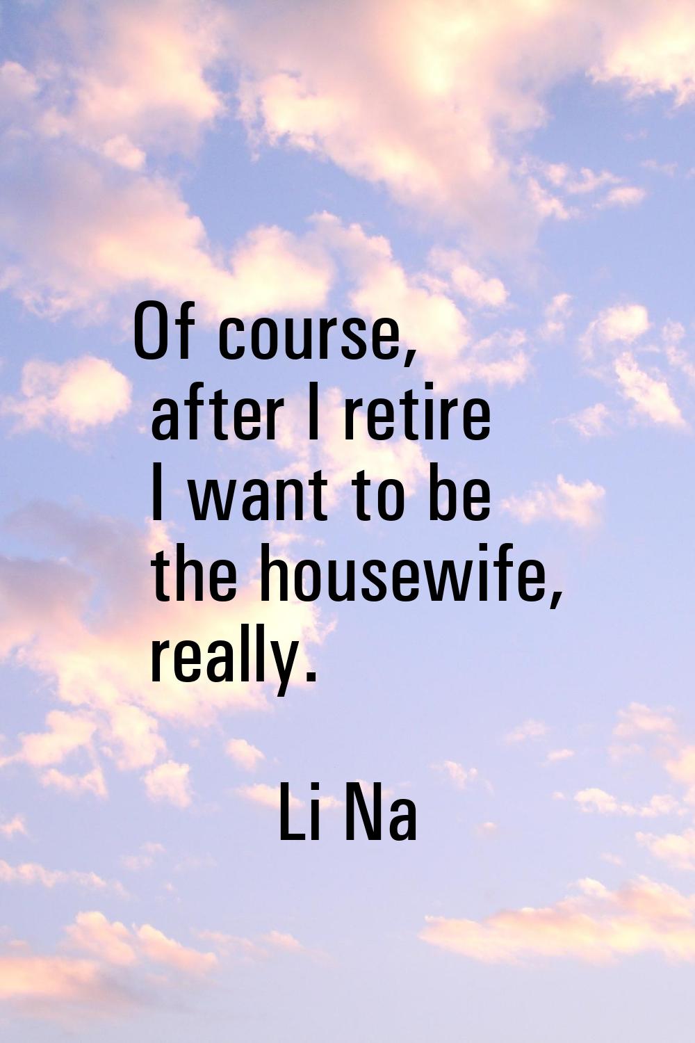 Of course, after I retire I want to be the housewife, really.