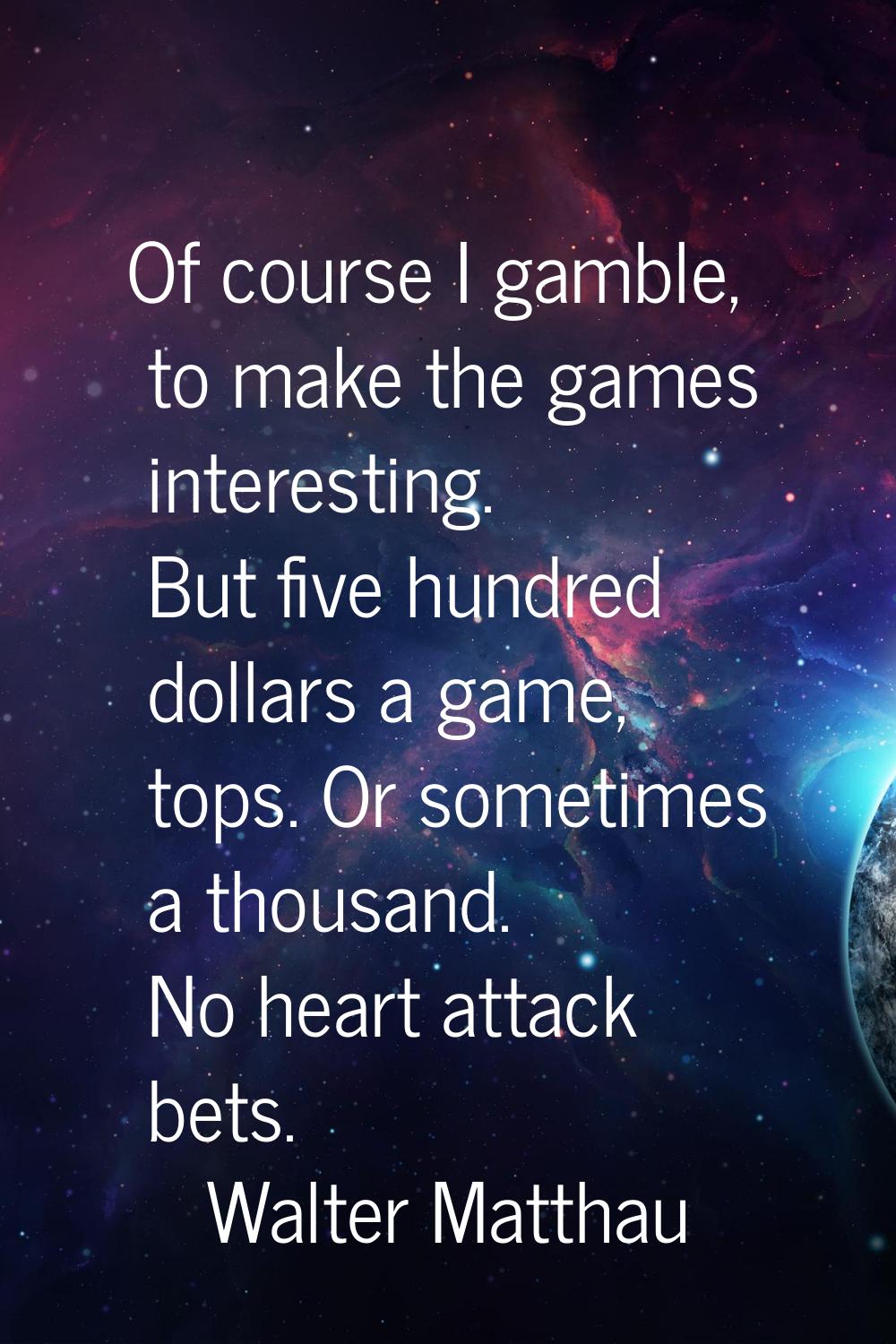 Of course I gamble, to make the games interesting. But five hundred dollars a game, tops. Or someti