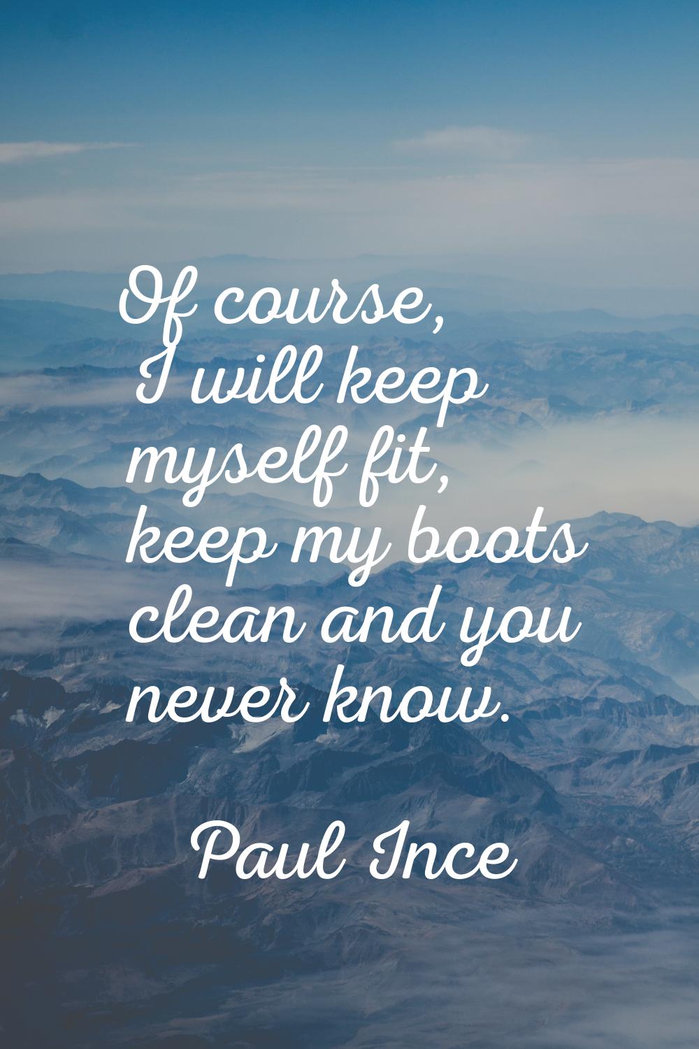 Of course, I will keep myself fit, keep my boots clean and you never know.