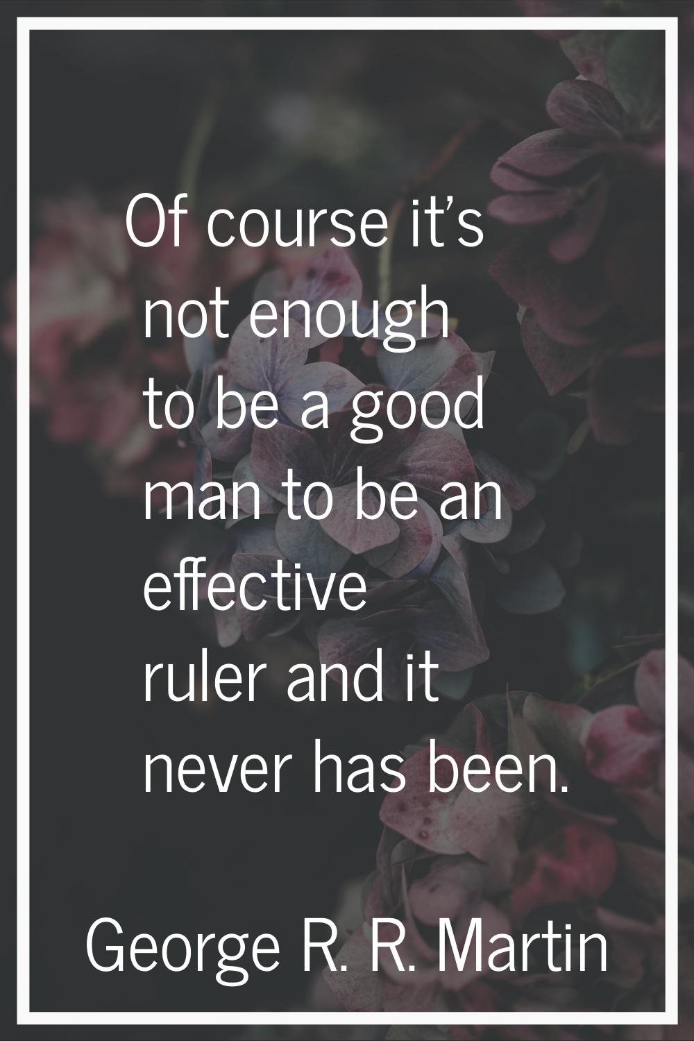 Of course it's not enough to be a good man to be an effective ruler and it never has been.