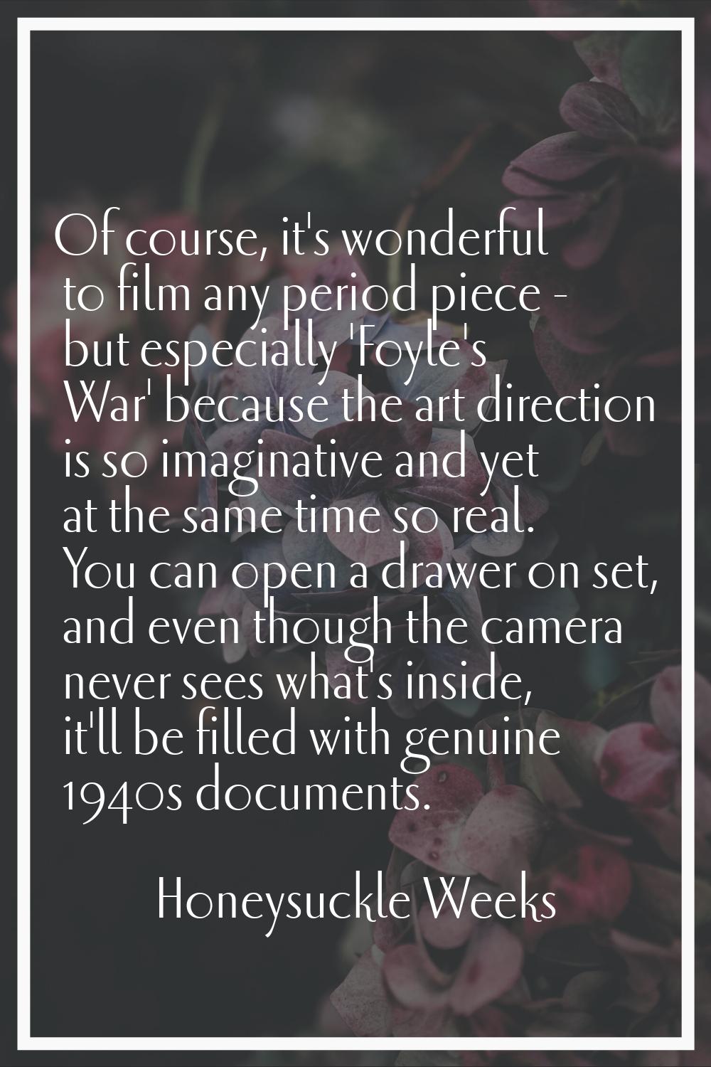 Of course, it's wonderful to film any period piece - but especially 'Foyle's War' because the art d