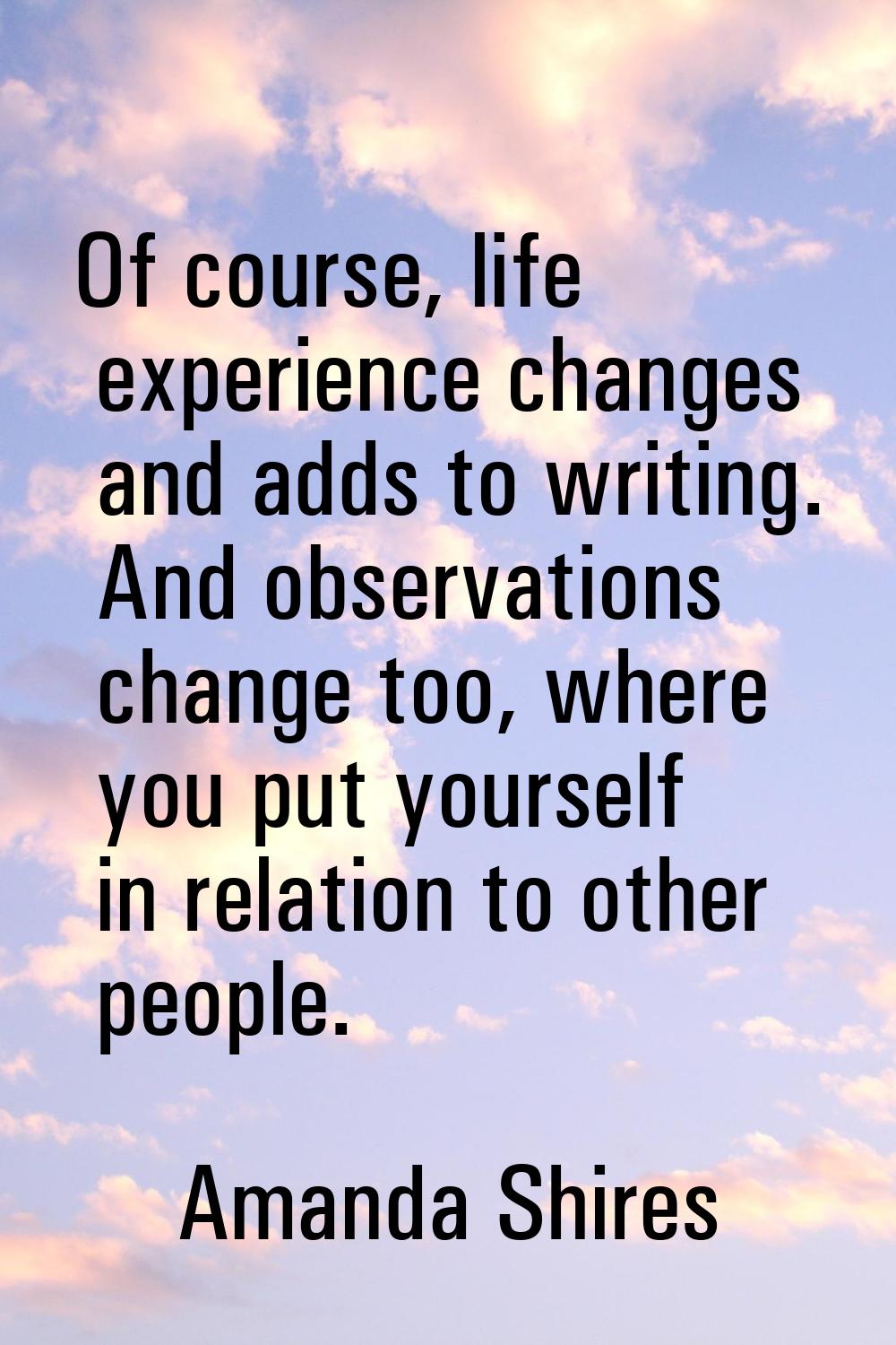 Of course, life experience changes and adds to writing. And observations change too, where you put 
