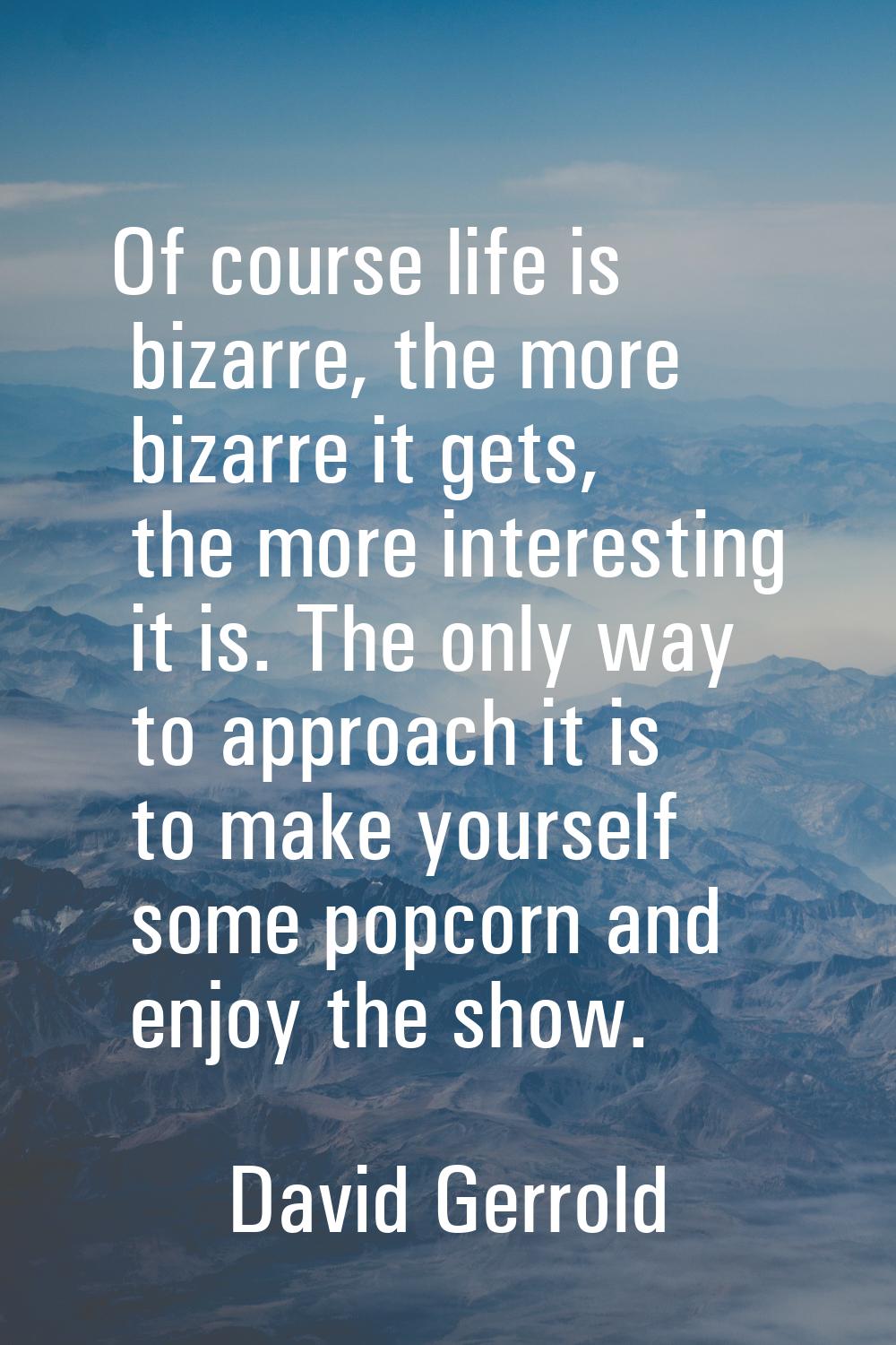 Of course life is bizarre, the more bizarre it gets, the more interesting it is. The only way to ap