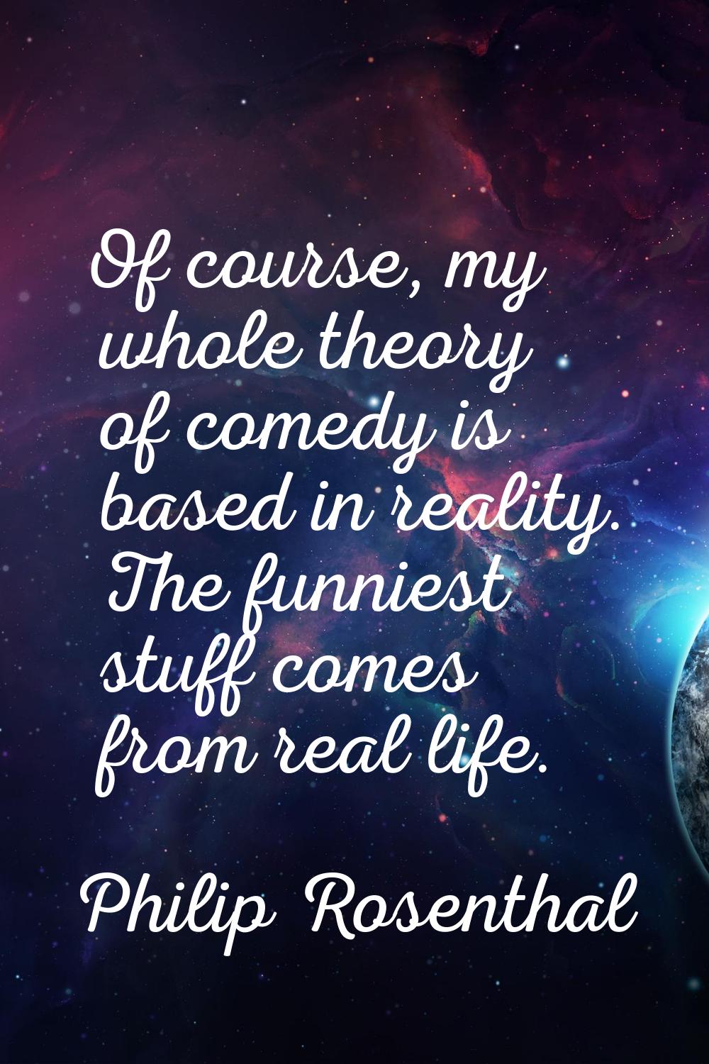 Of course, my whole theory of comedy is based in reality. The funniest stuff comes from real life.