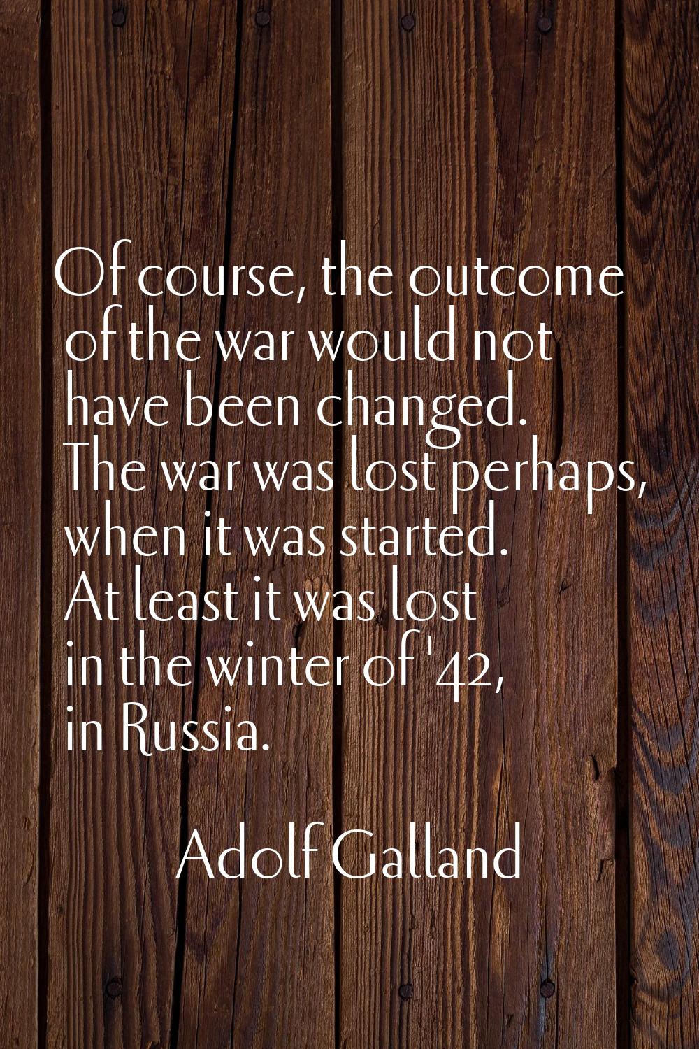 Of course, the outcome of the war would not have been changed. The war was lost perhaps, when it wa