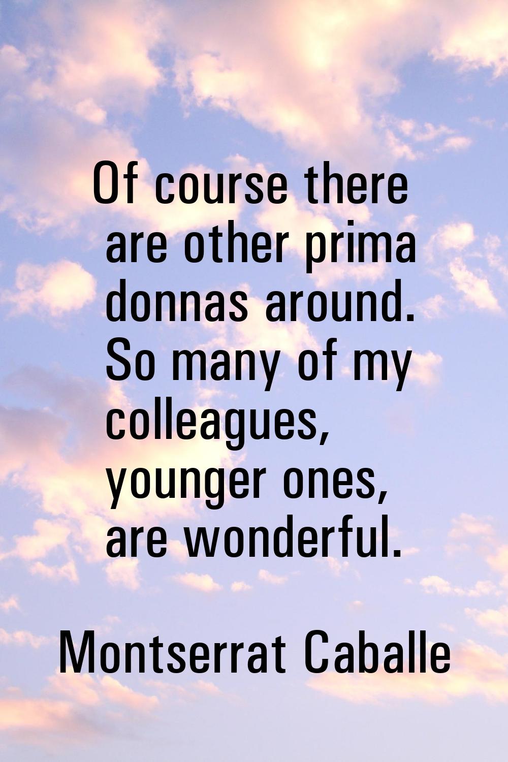 Of course there are other prima donnas around. So many of my colleagues, younger ones, are wonderfu