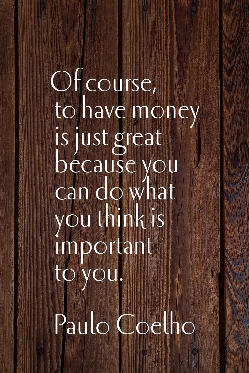 Of course, to have money is just great because you can do what you think is important to you.