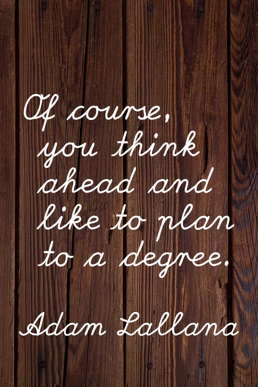 Of course, you think ahead and like to plan to a degree.