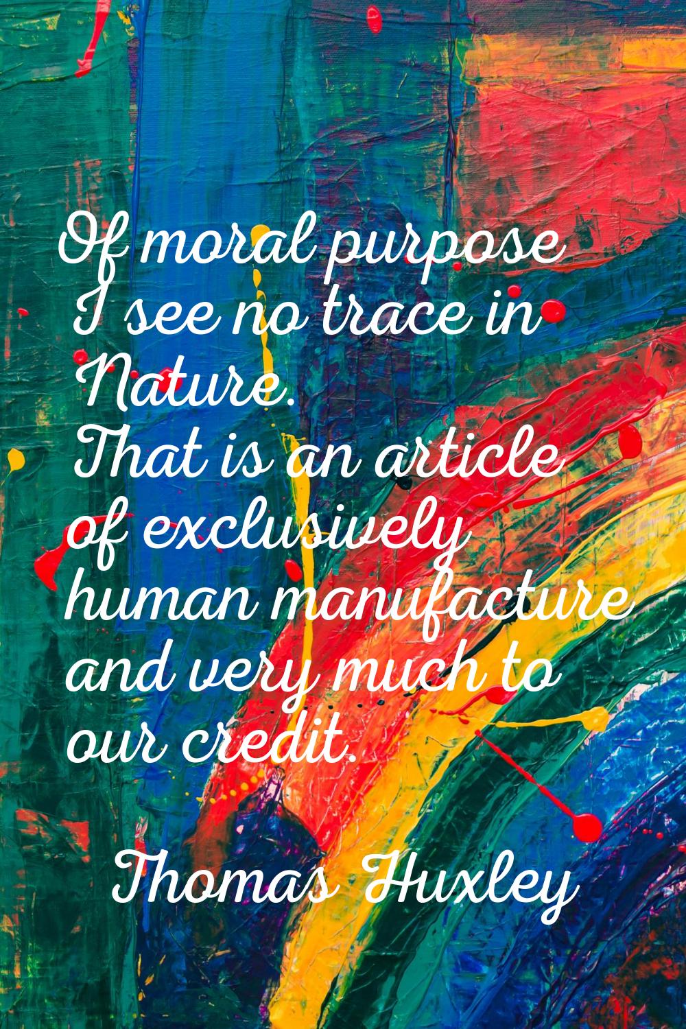 Of moral purpose I see no trace in Nature. That is an article of exclusively human manufacture and 