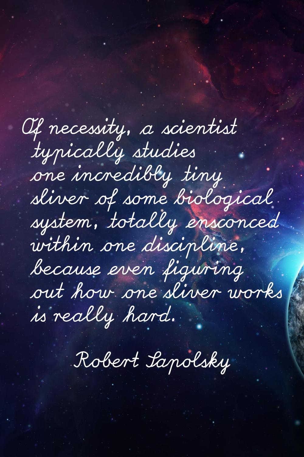Of necessity, a scientist typically studies one incredibly tiny sliver of some biological system, t