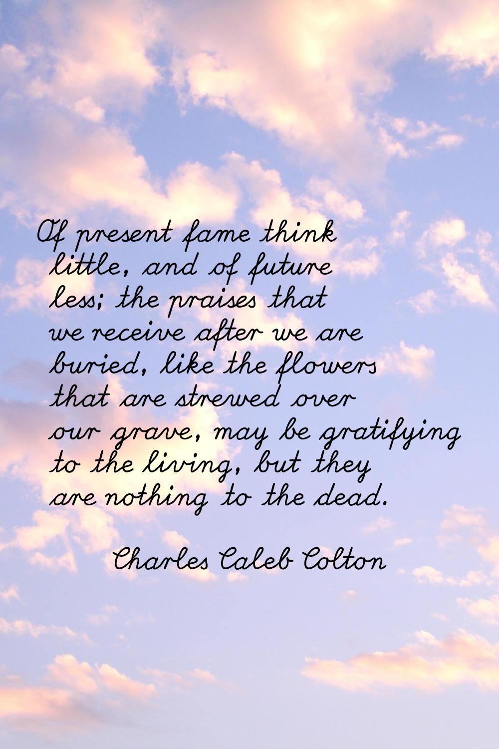 Of present fame think little, and of future less; the praises that we receive after we are buried, 