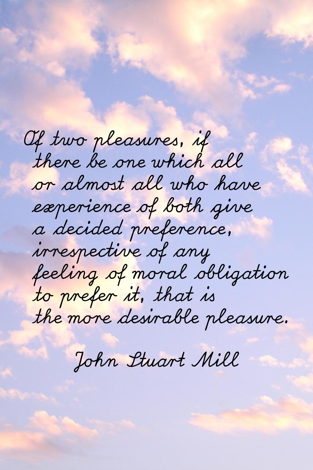 Of two pleasures, if there be one which all or almost all who have experience of both give a decide