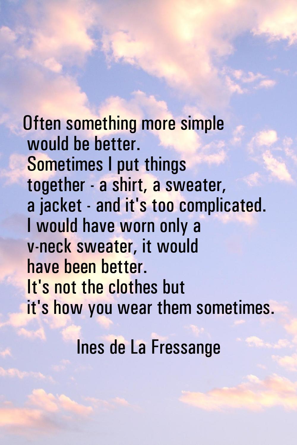 Often something more simple would be better. Sometimes I put things together - a shirt, a sweater, 
