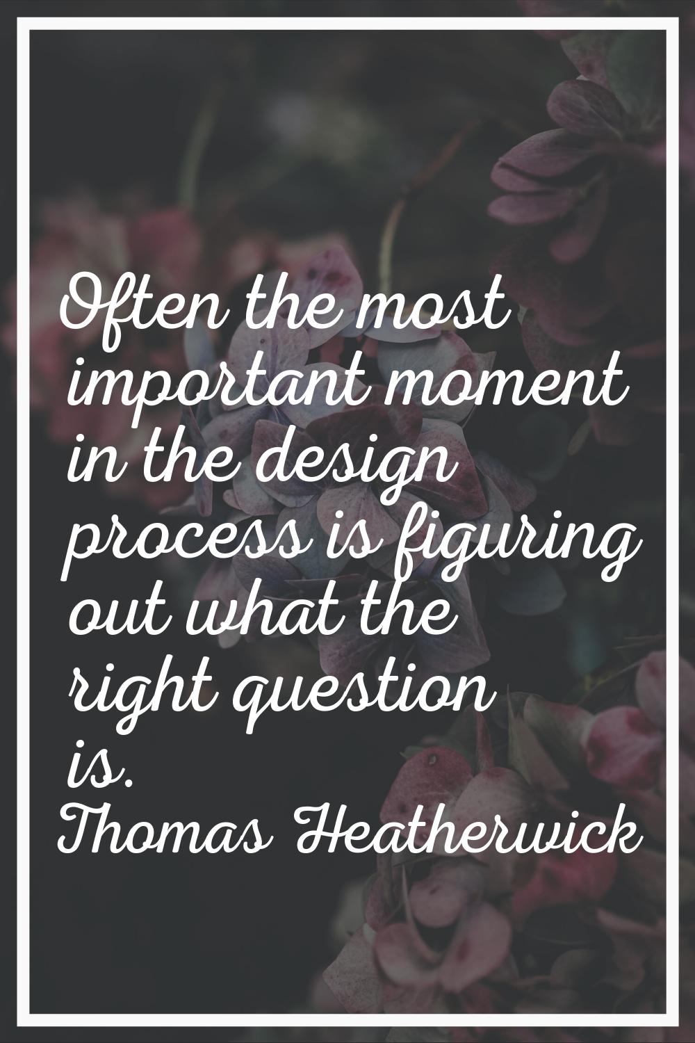 Often the most important moment in the design process is figuring out what the right question is.