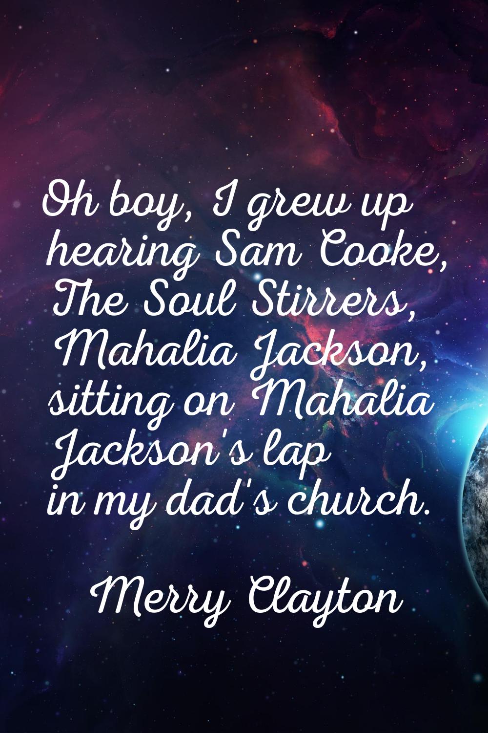 Oh boy, I grew up hearing Sam Cooke, The Soul Stirrers, Mahalia Jackson, sitting on Mahalia Jackson