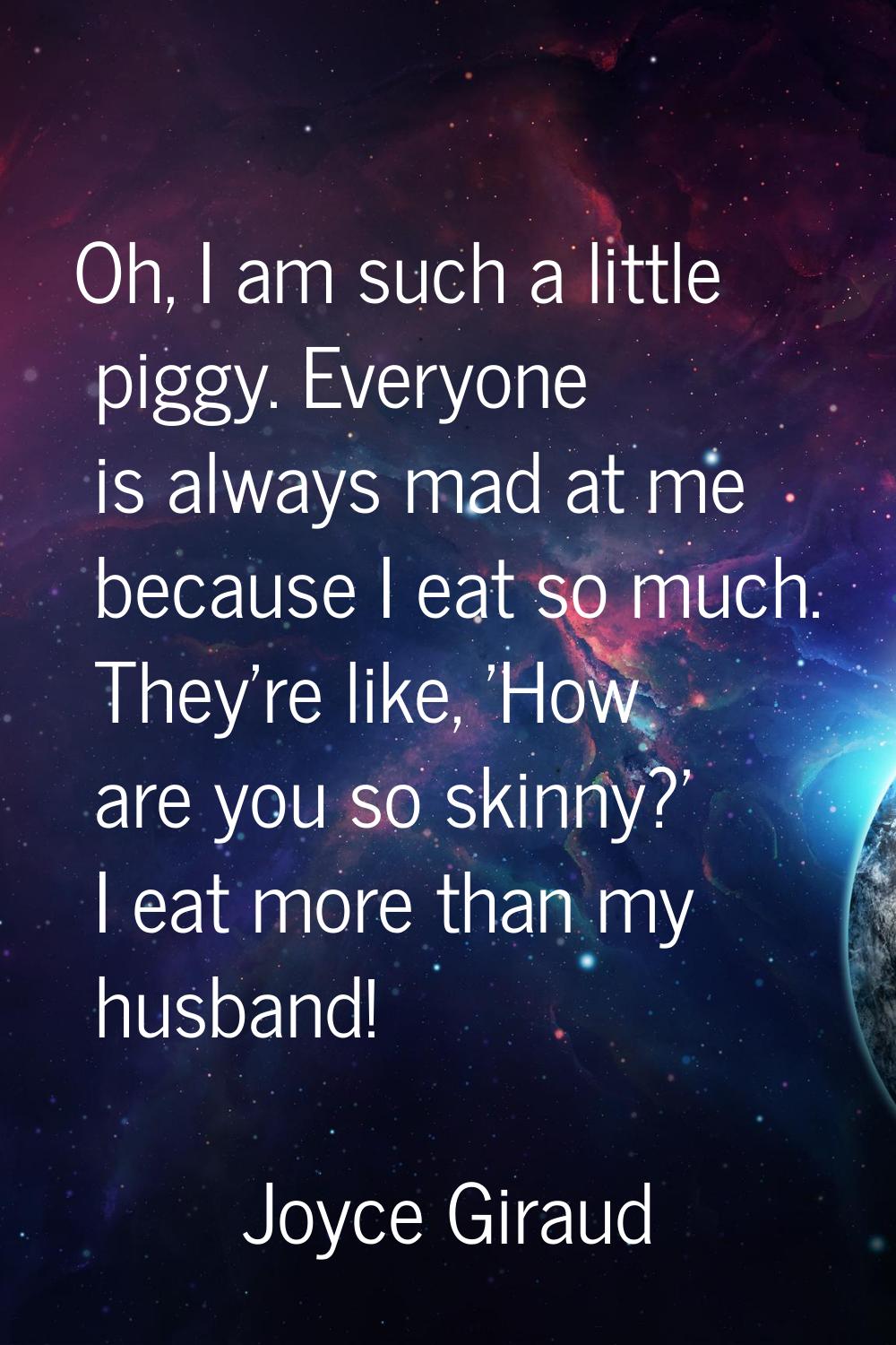 Oh, I am such a little piggy. Everyone is always mad at me because I eat so much. They're like, 'Ho